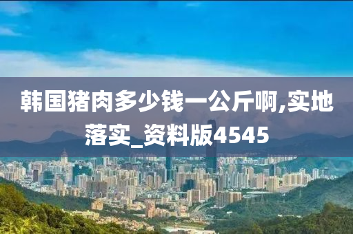 韩国猪肉多少钱一公斤啊,实地落实_资料版4545