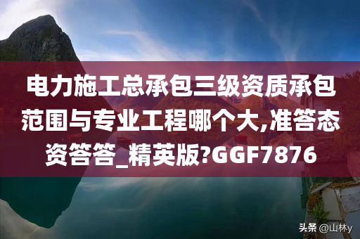 电力施工总承包三级资质承包范围与专业工程哪个大,准答态资答答_精英版?GGF7876