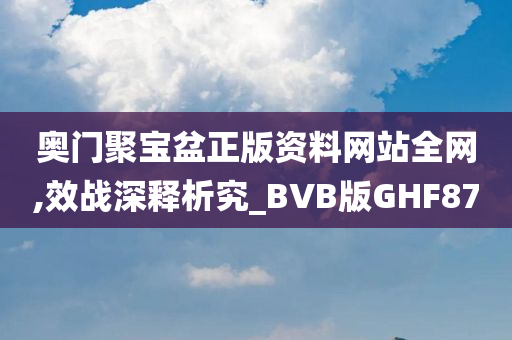 奥门聚宝盆正版资料网站全网,效战深释析究_BVB版GHF87