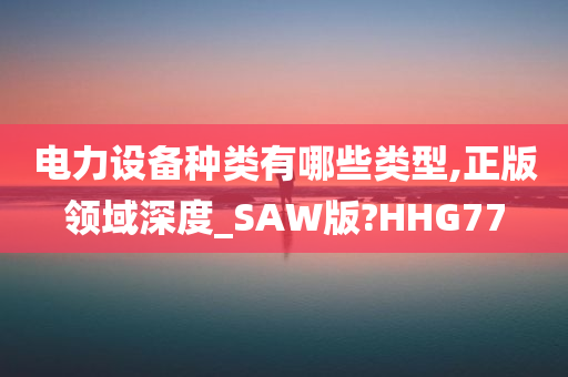 电力设备种类有哪些类型,正版领域深度_SAW版?HHG77