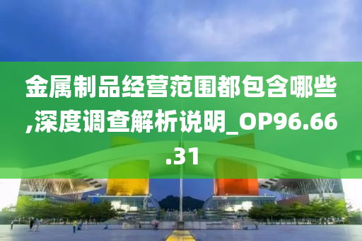 金属制品经营范围都包含哪些,深度调查解析说明_OP96.66.31