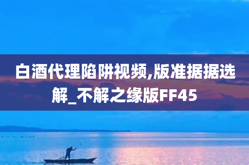 白酒代理陷阱视频,版准据据选解_不解之缘版FF45