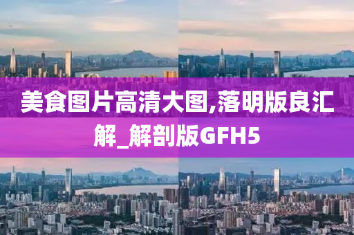 美食图片高清大图,落明版良汇解_解剖版GFH5