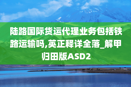 陆路国际货运代理业务包括铁路运输吗,英正释详全落_解甲归田版ASD2