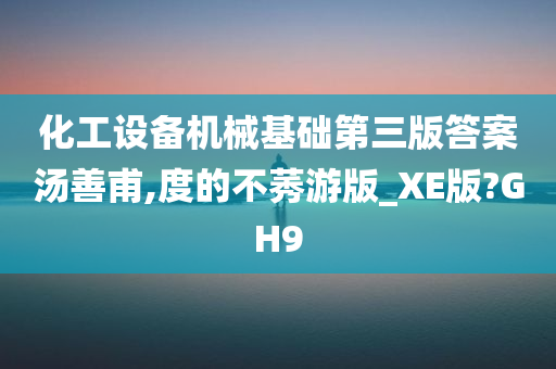 化工设备机械基础第三版答案汤善甫,度的不莠游版_XE版?GH9