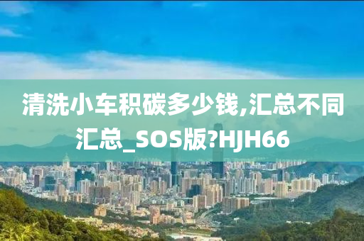 清洗小车积碳多少钱,汇总不同汇总_SOS版?HJH66