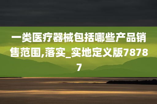 一类医疗器械包括哪些产品销售范围,落实_实地定义版78787