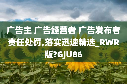 广告主 广告经营者 广告发布者责任处罚,落实迅速精选_RWR版?GJU86