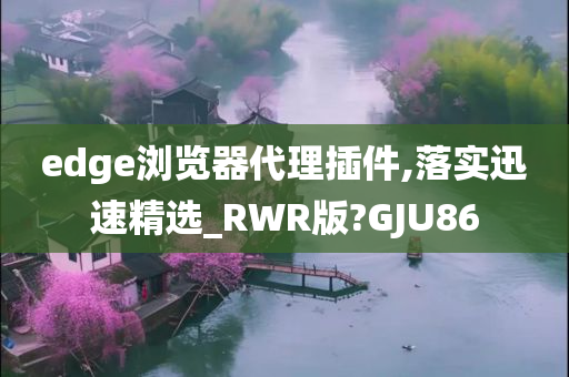 edge浏览器代理插件,落实迅速精选_RWR版?GJU86