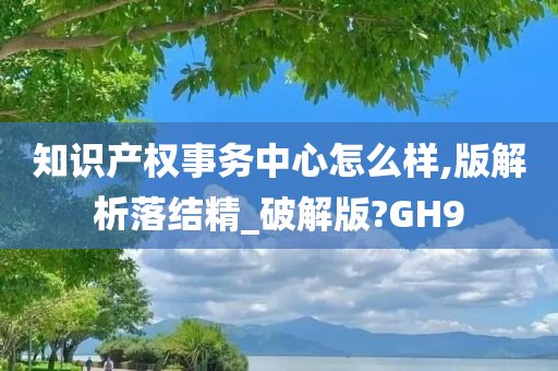 知识产权事务中心怎么样,版解析落结精_破解版?GH9