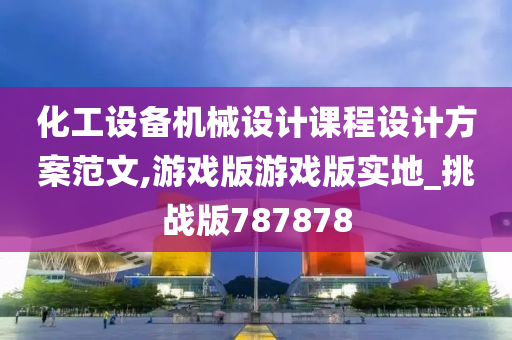 化工设备机械设计课程设计方案范文,游戏版游戏版实地_挑战版787878