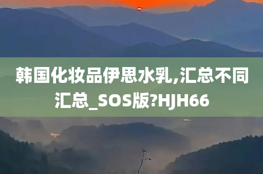 韩国化妆品伊思水乳,汇总不同汇总_SOS版?HJH66