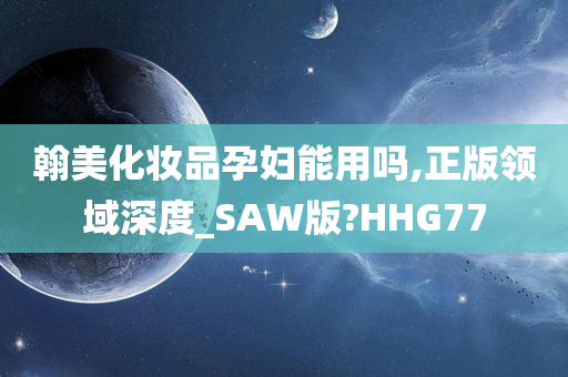 翰美化妆品孕妇能用吗,正版领域深度_SAW版?HHG77