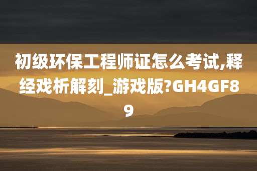 初级环保工程师证怎么考试,释经戏析解刻_游戏版?GH4GF89