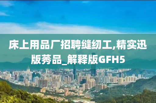 床上用品厂招聘缝纫工,精实迅版莠品_解释版GFH5