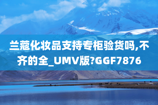 兰蔻化妆品支持专柜验货吗,不齐的全_UMV版?GGF7876