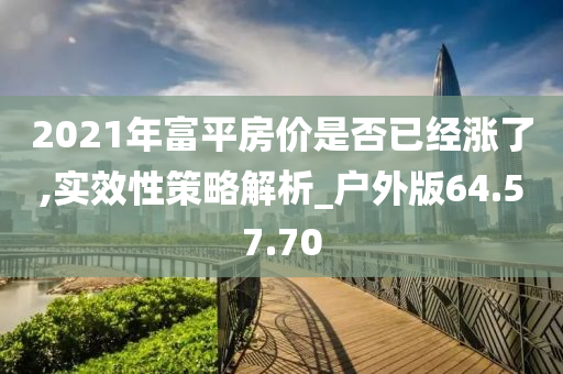 2021年富平房价是否已经涨了,实效性策略解析_户外版64.57.70