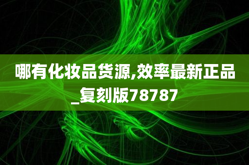 哪有化妆品货源,效率最新正品_复刻版78787