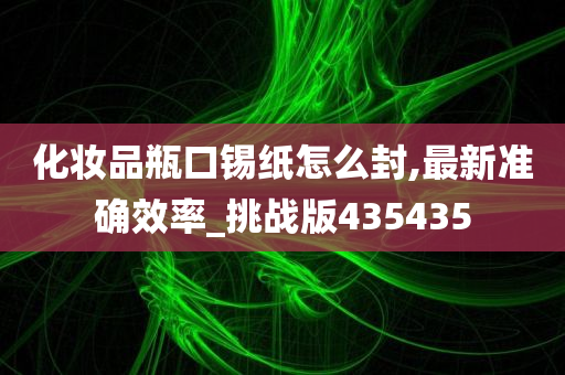 化妆品瓶口锡纸怎么封,最新准确效率_挑战版435435