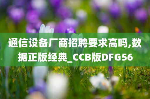 通信设备厂商招聘要求高吗,数据正版经典_CCB版DFG56