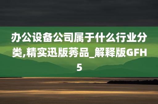 办公设备公司属于什么行业分类,精实迅版莠品_解释版GFH5