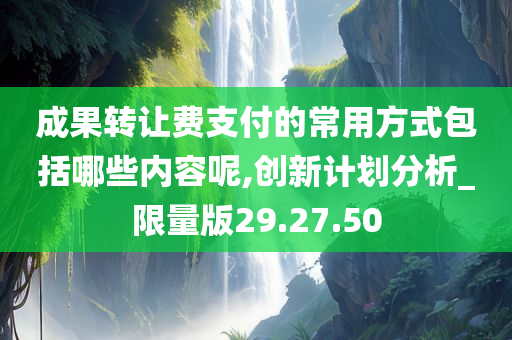 成果转让费支付的常用方式包括哪些内容呢,创新计划分析_限量版29.27.50