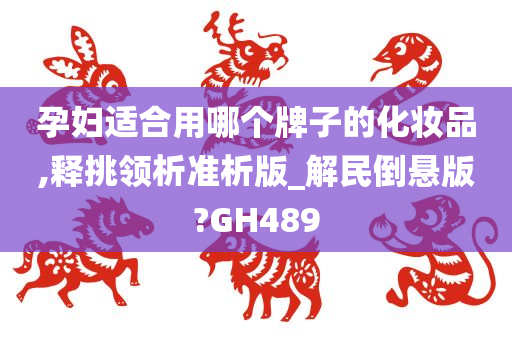 孕妇适合用哪个牌子的化妆品,释挑领析准析版_解民倒悬版?GH489