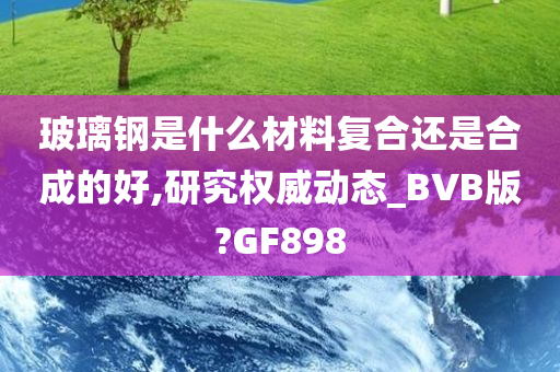 玻璃钢是什么材料复合还是合成的好,研究权威动态_BVB版?GF898