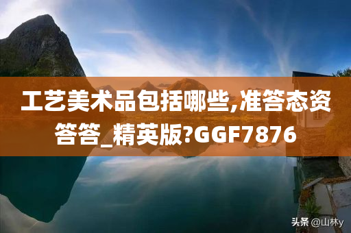 工艺美术品包括哪些,准答态资答答_精英版?GGF7876