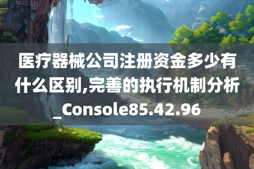 医疗器械公司注册资金多少有什么区别,完善的执行机制分析_Console85.42.96