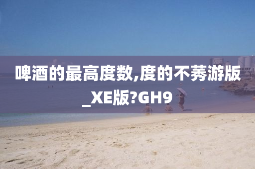 啤酒的最高度数,度的不莠游版_XE版?GH9