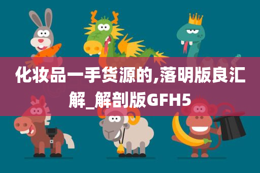 化妆品一手货源的,落明版良汇解_解剖版GFH5