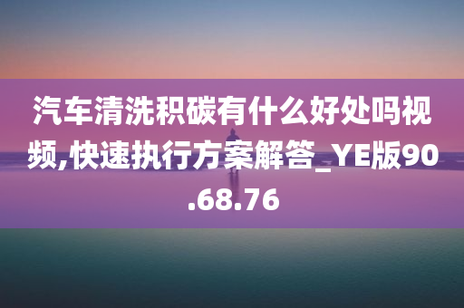 汽车清洗积碳有什么好处吗视频,快速执行方案解答_YE版90.68.76