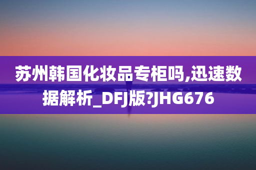 苏州韩国化妆品专柜吗,迅速数据解析_DFJ版?JHG676