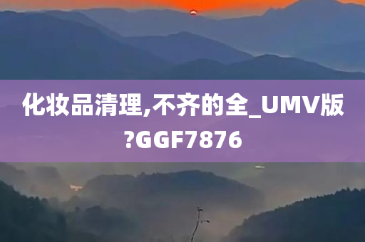 化妆品清理,不齐的全_UMV版?GGF7876