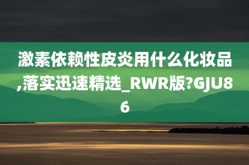 激素依赖性皮炎用什么化妆品,落实迅速精选_RWR版?GJU86