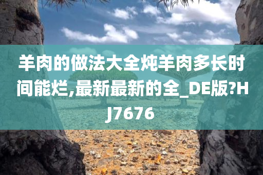 羊肉的做法大全炖羊肉多长时间能烂,最新最新的全_DE版?HJ7676