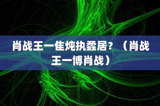 肖战王一隹炖执蟊居？（肖战王一博肖战）