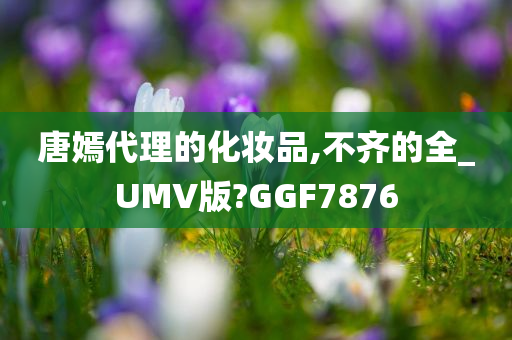 唐嫣代理的化妆品,不齐的全_UMV版?GGF7876