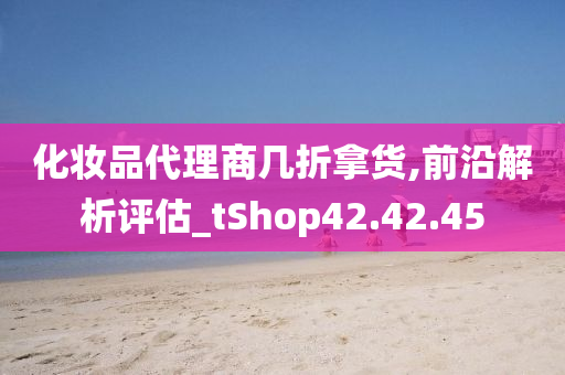 化妆品代理商几折拿货,前沿解析评估_tShop42.42.45