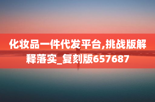 化妆品一件代发平台,挑战版解释落实_复刻版657687