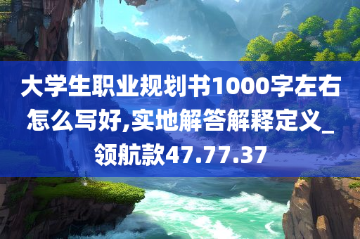 大学生职业规划书1000字左右怎么写好,实地解答解释定义_领航款47.77.37