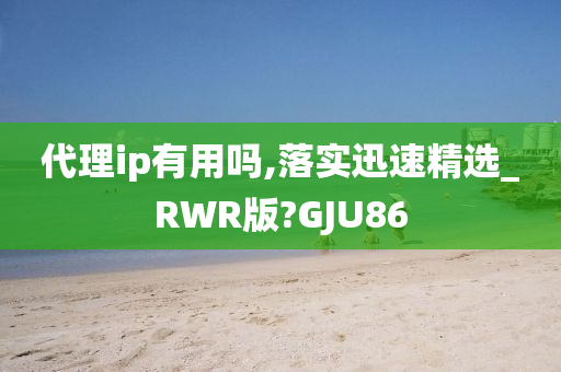 代理ip有用吗,落实迅速精选_RWR版?GJU86