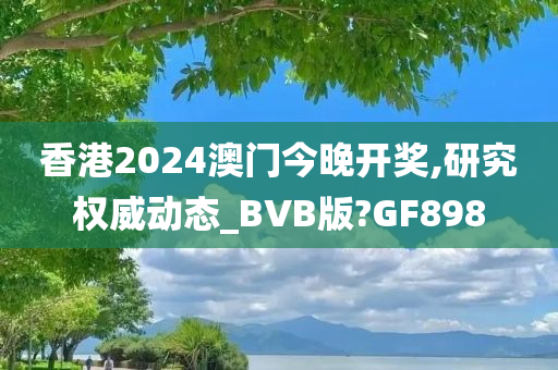 香港2024澳门今晚开奖,研究权威动态_BVB版?GF898