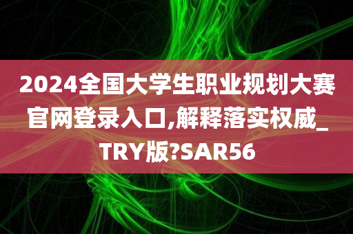 2024全国大学生职业规划大赛官网登录入口,解释落实权威_TRY版?SAR56