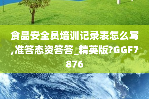 食品安全员培训记录表怎么写,准答态资答答_精英版?GGF7876