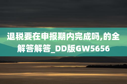 退税要在申报期内完成吗,的全解答解答_DD版GW5656