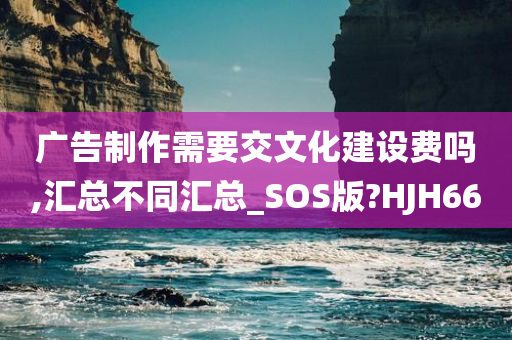 广告制作需要交文化建设费吗,汇总不同汇总_SOS版?HJH66