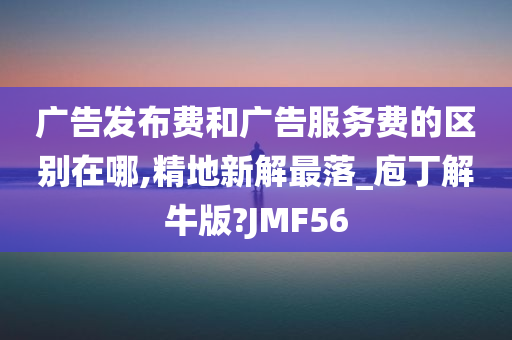 广告发布费和广告服务费的区别在哪,精地新解最落_庖丁解牛版?JMF56