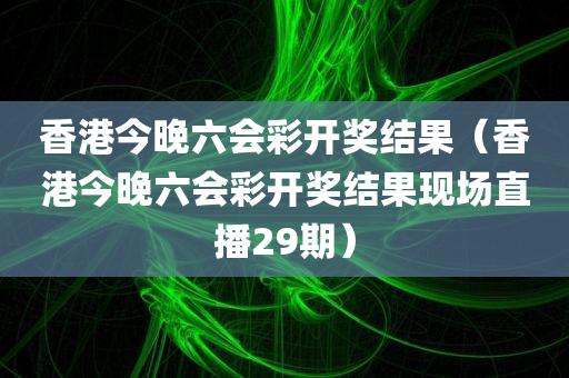 香港今晚六会彩开奖结果（香港今晚六会彩开奖结果现场直播29期）